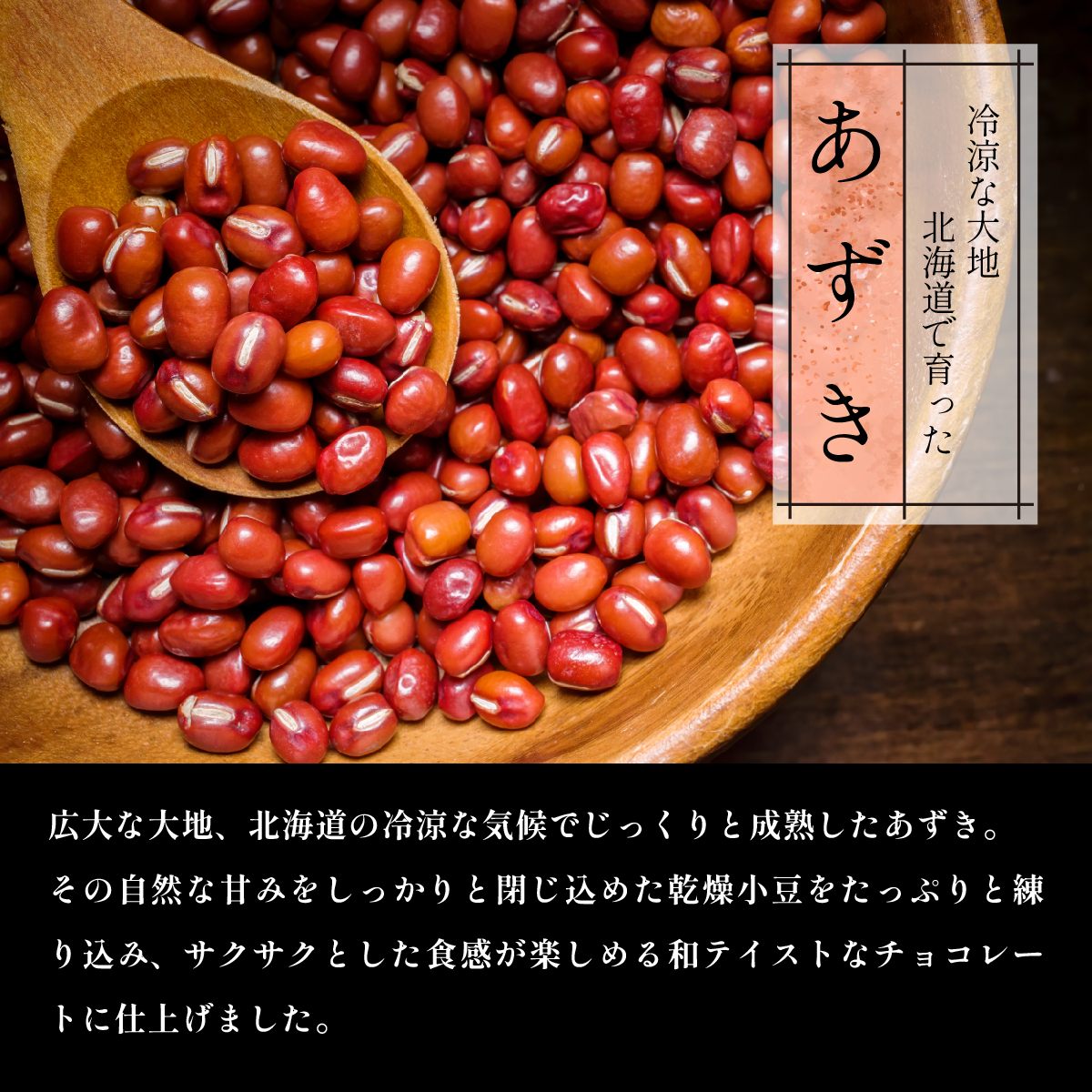 冷涼な大地北海道で育ったあずき　広大な大地、北海道の冷涼な気候でじっくりと成熟したあずき。その自然な甘みをしっかりと閉じ込めた乾燥小豆をたっぷりと練り込み、サクサクとした食感が楽しめる和テイストなチョコレートに仕上げました。